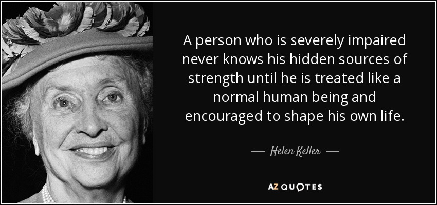 A person who is severely impaired never knows his hidden sources of strength until he is treated like a normal human and is encouraged to shape his own life. quote by Helen Keller