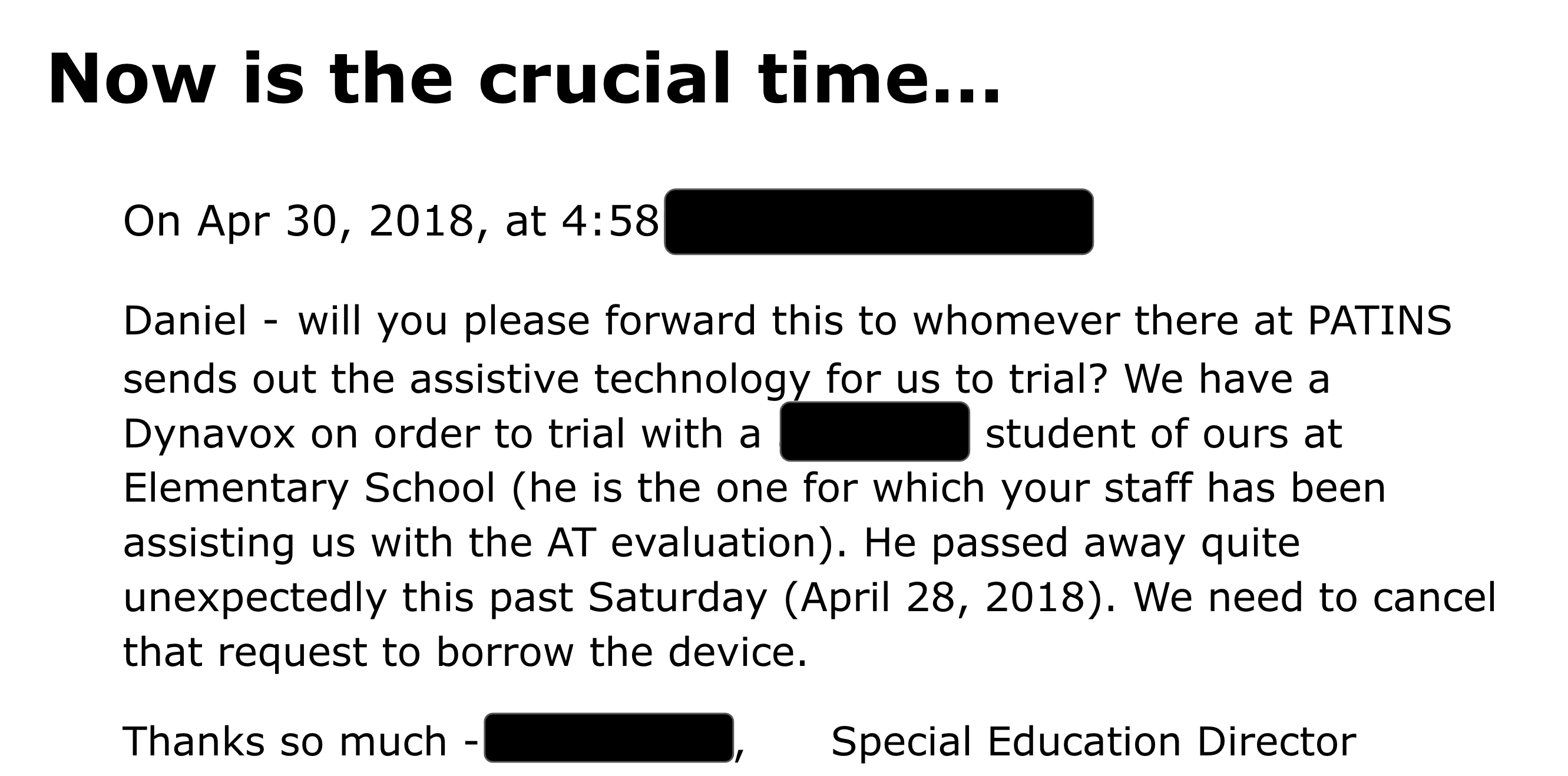 On Apr 30, 2018, at 4:58pm, Daniel - will you please forward this to whomever there at PATINS sends out the assistive technology for us to trial? We have a Dynavox on order to trial with a 3rd grade student of ours at Elementary School (he is the one for which your staff has been assisting us with the AT evaluation). He passed away quite unexpectedly this past Saturday (April 28, 2018). We need to cancel that request to borrow the device. Thanks so much - , Special Education Director